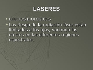 LASERES
   EFECTOS BIOLOGICOS
   Los riesgo de la radiación láser están
    limitados a los ojos, variando los
    efectos en las diferentes regiones
    espectrales.
 