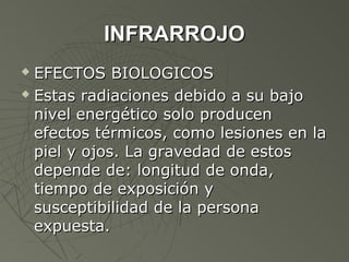 INFRARROJO
 EFECTOS BIOLOGICOS
 Estas radiaciones debido a su bajo

  nivel energético solo producen
  efectos térmicos, como lesiones en la
  piel y ojos. La gravedad de estos
  depende de: longitud de onda,
  tiempo de exposición y
  susceptibilidad de la persona
  expuesta.
 