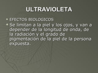 ULTRAVIOLETA
   EFECTOS BIOLOGICOS
   Se limitan a la piel y los ojos, y van a
    depender de la longitud de onda, de
    la radiación y el grado de
    pigmentación de la piel de la persona
    expuesta.
 