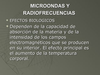 MICROONDAS Y
          RADIOFRECUENCIAS
   EFECTOS BIOLOGICOS
   Dependen de la capacidad de
    absorción de la materia y de la
    intensidad de los campos
    electromagnéticos que se producen
    en su interior. El efecto principal es
    el aumento de la temperatura
    corporal.
 