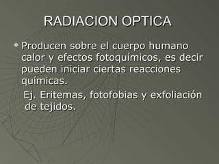 RADIACION OPTICA
   Producen sobre el cuerpo humano
    calor y efectos fotoquímicos, es decir
    pueden iniciar ciertas reacciones
    químicas.
    Ej. Eritemas, fotofobias y exfoliación
     de tejidos.
 