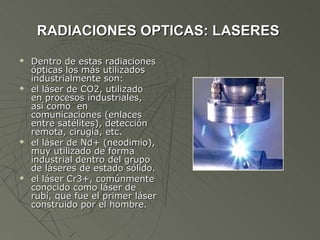 RADIACIONES OPTICAS: LASERES
   Dentro de estas radiaciones
    ópticas los más utilizados
    industrialmente son:
   el láser de CO2, utilizado
    en procesos industriales,
    así como en
    comunicaciones (enlaces
    entre satélites), detección
    remota, cirugía, etc.
   el láser de Nd+ (neodimio),
    muy utilizado de forma
    industrial dentro del grupo
    de láseres de estado sólido.
   el láser Cr3+, comúnmente
    conocido como láser de
    rubí, que fue el primer láser
    construido por el hombre.
 