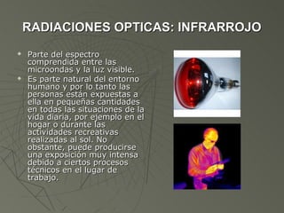 RADIACIONES OPTICAS: INFRARROJO
   Parte del espectro
    comprendida entre las
    microondas y la luz visible.
   Es parte natural del entorno
    humano y por lo tanto las
    personas están expuestas a
    ella en pequeñas cantidades
    en todas las situaciones de la
    vida diaria, por ejemplo en el
    hogar o durante las
    actividades recreativas
    realizadas al sol. No
    obstante, puede producirse
    una exposición muy intensa
    debido a ciertos procesos
    técnicos en el lugar de
    trabajo.
 