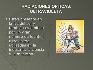 RADIACIONES OPTICAS:
              ULTRAVIOLETA
   Están presente en
    la luz del sol y
    también es emitida
    por un gran
    número de fuentes
    ultravioleta
    utilizadas en la
    industria, la ciencia
    y la medicina.
 