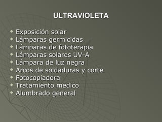 ULTRAVIOLETA

   Exposición solar
   Lámparas germicidas
   Lámparas de fototerapia
   Lámparas solares UV-A
   Lámpara de luz negra
   Arcos de soldaduras y corte
   Fotocopiadora
   Tratamiento medico
   Alumbrado general
 