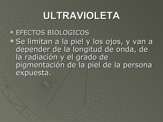 ULTRAVIOLETA
   EFECTOS BIOLOGICOS
   Se limitan a la piel y los ojos, y van a
    depender de la longitud de onda, de
    la radiación y el grado de
    pigmentación de la piel de la persona
    expuesta.
 