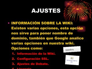 AJUSTES INFORMACIÓN SOBRE LA WIKI: Existen varias opciones, esta opción nos sirve para poner nombre de dominio, también que Google analice varias opciones en nuestra wiki. Opciones como: Información de la Wiki. Configuración SSL. Ajustes de Debate. Licencia. 