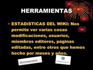HERRAMIENTAS ESTADíSTICAS DEL WIKI: Nos permite ver varias cosas modificaciones, usuarios, miembros editores, páginas editadas, entre otros que hemos hecho por meses y años. 