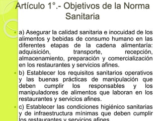 Artículo 1°.- Objetivos de la Norma
Sanitaria
 a) Asegurar la calidad sanitaria e inocuidad de los
alimentos y bebidas de consumo humano en las
diferentes etapas de la cadena alimentaría:
adquisición, transporte, recepción,
almacenamiento, preparación y comercialización
en los restaurantes y servicios afines.
 b) Establecer los requisitos sanitarios operativos
y las buenas prácticas de manipulación que
deben cumplir los responsables y los
manipuladores de alimentos que laboran en los
restaurantes y servicios afines.
 c) Establecer las condiciones higiénico sanitarias
y de infraestructura mínimas que deben cumplir
 