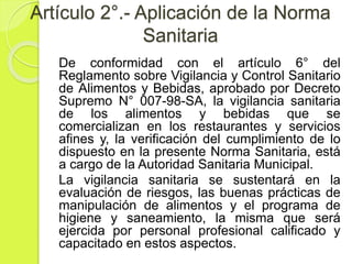 Artículo 2°.- Aplicación de la Norma
Sanitaria
De conformidad con el artículo 6° del
Reglamento sobre Vigilancia y Control Sanitario
de Alimentos y Bebidas, aprobado por Decreto
Supremo N° 007-98-SA, la vigilancia sanitaria
de los alimentos y bebidas que se
comercializan en los restaurantes y servicios
afines y, la verificación del cumplimiento de lo
dispuesto en la presente Norma Sanitaria, está
a cargo de la Autoridad Sanitaria Municipal.
La vigilancia sanitaria se sustentará en la
evaluación de riesgos, las buenas prácticas de
manipulación de alimentos y el programa de
higiene y saneamiento, la misma que será
ejercida por personal profesional calificado y
capacitado en estos aspectos.
 