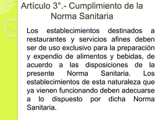 Artículo 3°.- Cumplimiento de la
Norma Sanitaria
Los establecimientos destinados a
restaurantes y servicios afines deben
ser de uso exclusivo para la preparación
y expendio de alimentos y bebidas, de
acuerdo a las disposiciones de la
presente Norma Sanitaria. Los
establecimientos de esta naturaleza que
ya vienen funcionando deben adecuarse
a lo dispuesto por dicha Norma
Sanitaria.
 