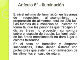 Artículo 6°.- Iluminación
El nivel mínimo de iluminación en las áreas
de recepción, almacenamiento y
preparación de alimentos será de 220 lux.
Las fuentes de iluminación se ubicarán de
forma tal que las personas que trabajan en
dichas áreas no proyecten su sombra
sobre el espacio de trabajo. La iluminación
en las áreas mencionadas no dará lugar a
colores falseados.
En el caso de bombillas y lámparas
suspendidas, éstas deben aislarse con
protectores que eviten la contaminación de
los alimentos en caso de rotura.
 