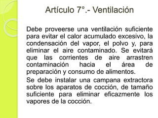 Artículo 7°.- Ventilación
Debe proveerse una ventilación suficiente
para evitar el calor acumulado excesivo, la
condensación del vapor, el polvo y, para
eliminar el aire contaminado. Se evitará
que las corrientes de aire arrastren
contaminación hacia el área de
preparación y consumo de alimentos.
Se debe instalar una campana extractora
sobre los aparatos de cocción, de tamaño
suficiente para eliminar eficazmente los
vapores de la cocción.
 