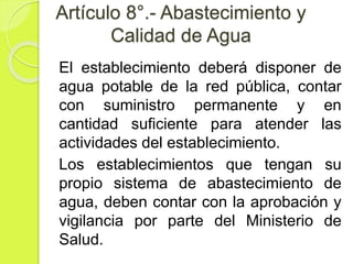 Artículo 8°.- Abastecimiento y
Calidad de Agua
El establecimiento deberá disponer de
agua potable de la red pública, contar
con suministro permanente y en
cantidad suficiente para atender las
actividades del establecimiento.
Los establecimientos que tengan su
propio sistema de abastecimiento de
agua, deben contar con la aprobación y
vigilancia por parte del Ministerio de
Salud.
 