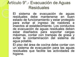Artículo 9°.- Evacuación de Aguas
Residuales
El sistema de evacuación de aguas
residuales debe mantenerse en buen
estado de funcionamiento y estar protegido
para evitar el ingreso de roedores e
insectos al establecimiento. Los conductos
de evacuación de aguas residuales deben
estar diseñados para soportar cargas
máximas, contar con trampas de grasa y
evitar la contaminación del sistema de
agua potable.
El piso del área de cocina debe contar con
un sistema de evacuación para las aguas
residuales que facilite las actividades de
higiene.
 