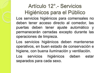 Artículo 12°.- Servicios
Higiénicos para el Público
Los servicios higiénicos para comensales no
deben tener acceso directo al comedor, las
puertas deben tener ajuste automático y
permanecerán cerradas excepto durante las
operaciones de limpieza.
Los servicios higiénicos deben mantenerse
operativos, en buen estado de conservación e
higiene, con buena iluminación y ventilación.
Los servicios higiénicos deben estar
separados para cada sexo.
 