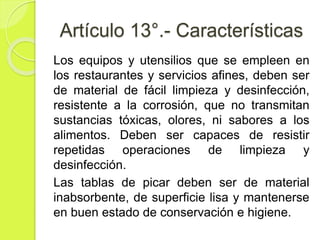 Artículo 13°.- Características
Los equipos y utensilios que se empleen en
los restaurantes y servicios afines, deben ser
de material de fácil limpieza y desinfección,
resistente a la corrosión, que no transmitan
sustancias tóxicas, olores, ni sabores a los
alimentos. Deben ser capaces de resistir
repetidas operaciones de limpieza y
desinfección.
Las tablas de picar deben ser de material
inabsorbente, de superficie lisa y mantenerse
en buen estado de conservación e higiene.
 