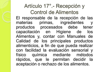 Artículo 17°.- Recepción y
Control de Alimentos
El responsable de la recepción de las
materias primas, ingredientes y
productos procesados debe tener
capacitación en Higiene de los
Alimentos y, contar con Manuales de
Calidad de los principales productos
alimenticios, a fin de que pueda realizar
con facilidad la evaluación sensorial y
físico química mediante métodos
rápidos, que le permitan decidir la
aceptación o rechazo de los alimentos.
 