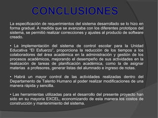 La especificación de requerimientos del sistema desarrollado se lo hizo en
forma gradual. A medida que se avanzaba con los diferentes prototipos del
sistema, se permitió realizar correcciones y ajustes al producto de software
creado.
• La implementación del sistema de control escolar para la Unidad
Educativa “El Esfuerzo”, proporciona la reducción de los tiempos a los
colaboradores del área académica en la administración y gestión de los
procesos académicos, mejorando el desempeño de sus actividades en la
realización de tareas de planificación académica, como la de asignar
materias a profesores, generar listas del alumnado e ingreso de notas.
• Habrá un mayor control de las actividades realizadas dentro del
Departamento de Talento Humano al poder realizar modificaciones de una
manera rápida y sencilla.
• Las herramientas utilizadas para el desarrollo del presente proyecto han
sido en su mayoría EXCEL, economizando de esta manera los costos de
construcción y mantenimiento del sistema.
 