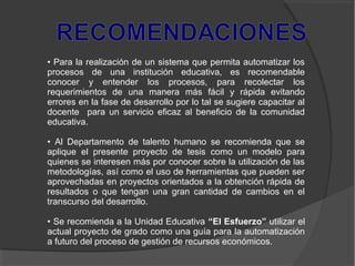 • Para la realización de un sistema que permita automatizar los
procesos de una institución educativa, es recomendable
conocer y entender los procesos, para recolectar los
requerimientos de una manera más fácil y rápida evitando
errores en la fase de desarrollo por lo tal se sugiere capacitar al
docente para un servicio eficaz al beneficio de la comunidad
educativa.
• Al Departamento de talento humano se recomienda que se
aplique el presente proyecto de tesis como un modelo para
quienes se interesen más por conocer sobre la utilización de las
metodologías, así como el uso de herramientas que pueden ser
aprovechadas en proyectos orientados a la obtención rápida de
resultados o que tengan una gran cantidad de cambios en el
transcurso del desarrollo.
• Se recomienda a la Unidad Educativa “El Esfuerzo” utilizar el
actual proyecto de grado como una guía para la automatización
a futuro del proceso de gestión de recursos económicos.
 