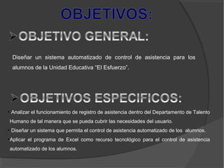Diseñar un sistema automatizado de control de asistencia para los
alumnos de la Unidad Educativa “El Esfuerzo”.
• Analizar el funcionamiento de registro de asistencia dentro del Departamento de Talento
Humano de tal manera que se pueda cubrir las necesidades del usuario.
• Diseñar un sistema que permita el control de asistencia automatizado de los alumnos.
•Aplicar el programa de Excel como recurso tecnológico para el control de asistencia
automatizado de los alumnos.
 