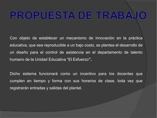 Con objeto de establecer un mecanismo de innovación en la práctica
educativa, que sea reproducible a un bajo costo, se plantea el desarrollo de
un diseño para el control de asistencia en el departamento de talento
humano de la Unidad Educativa “El Esfuerzo”.
Dicho sistema funcionará como un incentivo para los docentes que
cumplen en tiempo y forma con sus horarios de clase, toda vez que
registrarán entradas y salidas del plantel.
 