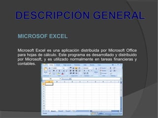 MICROSOF EXCEL
Microsoft Excel es una aplicación distribuida por Microsoft Office
para hojas de cálculo. Este programa es desarrollado y distribuido
por Microsoft, y es utilizado normalmente en tareas financieras y
contables.
 