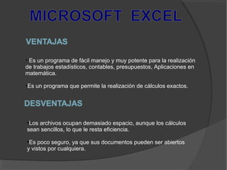 • Es un programa de fácil manejo y muy potente para la realización
de trabajos estadísticos, contables, presupuestos, Aplicaciones en
matemática.
•Es un programa que permite la realización de cálculos exactos.
•Los archivos ocupan demasiado espacio, aunque los cálculos
sean sencillos, lo que le resta eficiencia.
•Es poco seguro, ya que sus documentos pueden ser abiertos
y vistos por cualquiera.
 