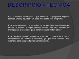 Es un sistema informático que necesita un programa especial
llamado Excel y aquí tiene un poco más sobre este programa:
Este sistema cuenta con servicio total para el control de alumnos en
cuanto a atrasos y fugas también cuenta con una facilidad de
manejo para el inspector para poner cualquier falta o atraso
Este sistema también le permite aprender un poco más sobre la
computación en cuanto a sistemas, ya que este sistema está
diseñado para que pueda manejar el sistema.
 
