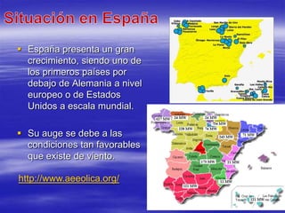  España presenta un gran
  crecimiento, siendo uno de
  los primeros países por
  debajo de Alemania a nivel
  europeo o de Estados
  Unidos a escala mundial.

 Su auge se debe a las
  condiciones tan favorables
  que existe de viento.

http://www.aeeolica.org/
 