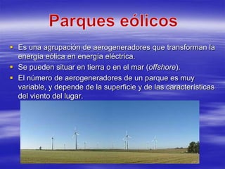  Es una agrupación de aerogeneradores que transforman la
  energía eólica en energía eléctrica.
 Se pueden situar en tierra o en el mar (offshore).
 El número de aerogeneradores de un parque es muy
  variable, y depende de la superficie y de las características
  del viento del lugar.
 
