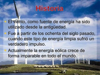 El viento, como fuente de energía ha sido
  utilizado desde la antigüedad.
 Fue a partir de los ochenta del siglo pasado,
  cuando este tipo de energía limpia sufrió un
  verdadero impulso.
 Actualmente la energía eólica crece de
  forma imparable en todo el mundo.
 