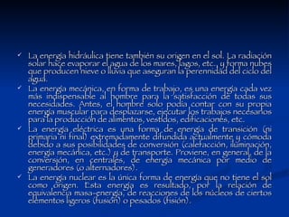 La energía hidráulica tiene también su origen en el sol. La radiación solar hace evaporar el agua de los mares, lagos, etc., y forma nubes que producen nieve o lluvia que aseguran la perennidad del ciclo del agua. La energía mecánica, en forma de trabajo, es una energía cada vez más indispensable al hombre para la satisfacción de todas sus necesidades. Antes, el hombre solo podía contar con su propia energía muscular para desplazarse, ejecutar los trabajos necesarios para la producción de alimentos, vestidos, edificaciones, etc.  La energía eléctrica es una forma de energía de transición (ni primaria ni final) extremadamente difundida actualmente y cómoda debido a sus posibilidades de conversión (calefacción, iluminación, energía mecánica, etc.) y de transporte. Proviene, en general, de la conversión, en centrales, de energía mecánica por medio de generadores (o alternadores). La energía nuclear es la única forma de energía que no tiene el sol como origen. Esta energía es resultado, por la relación de equivalencia masa-energía, de reacciones de los núcleos de ciertos elementos ligeros (fusión) o pesados (fisión).  