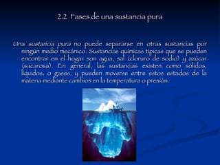 2.2  Fases de una sustancia pura Una  sustancia pura  no puede separarse en otras sustancias por ningún medio mecánico. Sustancias químicas típicas que se pueden encontrar en el hogar son agua, sal (cloruro de sodio) y azúcar (sacarosa). En general, las sustancias existen como sólidos, líquidos, o gases, y pueden moverse entre estos estados de la materia mediante cambios en la temperatura o presión. 