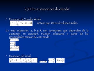 2.5 Otras ecuaciones de estado Ecuación de Van der Waals  nótese que  Vm  es el volumen molar.  En esta expresión, a, b y R son constantes que dependen de la sustancia en cuestión. Pueden calcularse a partir de las propiedades críticas de este modo: Ecuación del Virial  