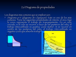 2.6 Diagrama de propiedades Los diagramas más comunes que se emplean son:  Diagrama p-V (diagrama de Clapeyron):  Este es uno de los más comunes. Tiene las siguientes propiedades de interés: el área  bajo  la curva representa el trabajo sin trasvasijamiento. En un ciclo cerrado, si el ciclo se recorre  a favor  de los punteros del reloj, el trabajo intercambiado es positivo  (ciclo motriz).  Si se recorre  en contra  de los punteros del reloj, el trabajo intercambiado es  negativo (ciclo que absorbe trabajo).   