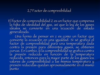 2.7 Factor de compresibilidad   El factor de compresibilidad Z es un factor que compensa la falta de idealidad del gas, así que la ley de los gases ideales se convierte en una ecuación de estado generalizada.  Una forma de pensar en z es como un factor que convierte la ecuación en una igualdad. Si sé grafica el factor de compresibilidad para una temperatura dada contra la presión para diferentes gases, se obtienen curvas. En cambio, si la compresibilidad se grafica contra la presión reducida en función de la temperatura reducida, entonces para la mayor parte de los gases los valores de compresibilidad a las mismas temperatura y presión reducidas quedan aproximadamente en el mismo punto  