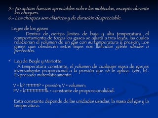 5.- No actúan fuerzas apreciables sobre las moléculas, excepto durante los choques.   6.- Los choques son elásticos y de duración despreciable.   Leyes de los gases Dentro de ciertos límites de baja y alta temperatura, el comportamiento de todos los gases se ajusta a tres leyes, las cuales relacionan el volumen de un gas con su temperatura y presión. Los gases que obedecen estas leyes son llamados  gases   ideales   o   perfectos . Ley de Boyle y Mariotte A temperatura constante, el volumen de cualquier masa de gas es inversamente proporcional a la presión que se le aplica. (ver, b). Expresado matemáticamente: V = kP         P = presión; V = volumen; PV = k              k = constante de proporcionalidad. Esta constante depende de las unidades usadas, la masa del gas y la temperatura. 