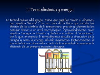 1.1 Termodinámica y energía La termodinámica (del griego  termo , que significa "calor" y  dinámico , que significa "fuerza" ) es una rama de la física que estudia los efectos de los cambios de la temperatura, presión y volumen de los sistemas físicos a un nivel macroscópico. Aproximadamente, calor significa "energía en tránsito" y dinámica se refiere al "movimiento", por lo que, en esencia, la termodinámica estudia la circulación de la energía y cómo la energía infunde movimiento. Históricamente, la termodinámica se desarrolló a partir de la necesidad de aumentar la eficiencia de las primeras máquinas de vapor. 