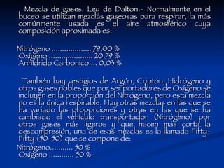 Mezcla de gases. Ley de Dalton.- Normalmente en el buceo se utilizan mezclas gaseosas para respirar, la más comúnmente usada es el aire atmosférico cuya composición aproximada es: Nitrógeno ................... 79,00 % Oxígeno ..................... 20,79 % Anhídrido Carbónico.... 0,03 % También hay vestigios de Argón, Criptón, Hidrógeno y otros gases nobles que por ser portadores de Oxígeno se incluyen en la proporción del Nitrógeno, pero esta mezcla no es la única respirable. Hay otras mezclas en las que se ha variado las proporciones y otras en las que se ha cambiado el vehículo transportador (Nitrógeno) por otros gases más ligeros y que hacen más corta la descompresión, una de esas mezclas es la llamada Fifty-Fifty (50-50) que se compone de: Nitrógeno........... 50 % Oxígeno ............ 50 % 