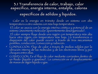 3.1 Transferencia de calor, trabajo, calor especifico, energía interna, entalpía, calores específicos de sólidos y líquidos.   Calor  es la energía en tránsito desde un sistema con alta temperatura a otro sistema con más baja temperatura. El calor se asocia con la energía interna cinética y potencial de un sistema (movimiento molecular aparentemente desorganizado). El calor siempre fluye desde una región con temperatura más alta hacia otra región con temperatura más baja. La transferencia o dispersión del calor puede ocurrir a través de tres mecanismos posibles, conducción, convección y radiación: CONDUCCIÓN: Flujo de calor a través de medios sólidos por la vibración interna de las moléculas y de los electrones libres y por choques entre ellas.  CONVECCIÓN: Es el flujo de calor mediante corrientes dentro de un fluido (líquido o gaseoso). La convección es el desplazamiento de masas de algún líquido o gas.  