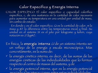 Calor Especifico y Energía Interna CALOR ESPECÍFICO El calor específico o capacidad calorífica específica, c, de una sustancia es la cantidad de calor necesaria para aumentar su temperatura en una unidad por unidad de masa, sin cambio de estado:  En donde c es el calor específico, Q es la cantidad de calor, m la masa y ΔT la diferencia entre las temperaturas inicial y final. Su unidad en el sistema SI es el julio por kilogramo y kelvin, cuya notación es J/(kg•K).  En física, la  energía interna   U  de un sistema intenta ser un reflejo de la energía a escala microscópica. Más concretamente, es la suma de: la  energía cinética interna , es decir, de las sumas de las energías cinéticas de las individualidades que lo forman respecto al centro de masas del sistema, y de  la  energía potencial interna , que es la energía potencial asociada a las interacciones entre estas individualidades. 