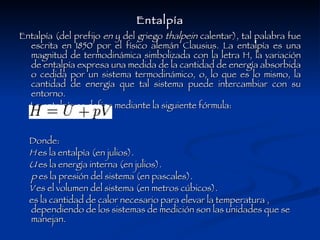 Entalpía Entalpía (del prefijo  en  y del griego  thalpein  calentar), tal palabra fue escrita en 1850 por el físico alemán Clausius. La entalpía es una magnitud de termodinámica simbolizada con la letra H, la variación de entalpía expresa una medida de la cantidad de energía absorbida o cedida por un sistema termodinámico, o, lo que es lo mismo, la cantidad de energía que tal sistema puede intercambiar con su entorno. La entalpía se define mediante la siguiente fórmula: Donde: H  es la entalpía (en julios).  U  es la energía interna (en julios).  p  es la presión del sistema (en pascales).  V  es el volumen del sistema (en metros cúbicos).  es la cantidad de calor necesario para elevar la temperatura , dependiendo de los sistemas de medición son las unidades que se manejan. 