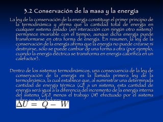 3.2 Conservación de la masa y la energía La ley de la conservación de la energía constituye el primer principio de la termodinámica y afirma que la cantidad total de energía en cualquier sistema aislado (sin interacción con ningún otro sistema) permanece invariable con el tiempo, aunque dicha energía puede transformarse en otra forma de energía. En resumen, la ley de la conservación de la energía afirma que la energía no puede crearse ni destruirse, sólo se puede cambiar de una forma a otra (por ejemplo, cuando la energía eléctrica se transforma en energía calorífica en un calefactor). Dentro de los sistemas termodinámicos, una consecuencia de la ley de conservación de la energía es la llamada primera ley de la termodinámica, la cual establece que, al suministrar una determinada cantidad de energía térmica ( Q ) a un sistema, esta cantidad de energía será igual a la diferencia del incremento de la energía interna del sistema ( ΔU ) menos el trabajo ( W ) efectuado por el sistema sobre sus alrededores: 