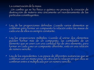 La conservación de la masa:  Un cambio ya se ha físico o químico no provoca la creación de destrucción de materia sino únicamente un reordenamiento de las partículas constituyentes. Ley de las proporciones definidas: Cuando varios elementos se combinan para formar un compuesto la relación entre las masas de cada uno de ellos es siempre constante. Ley las proporciones múltiples: Cuando al unirse dos elementos pueden formar más de un compuesto, las cantidades de un elemento que se unen con una cantidad fija de otro elemento, para formar en cada caso un compuesto diferente, está en una relación de número sencillo. Ley de los equivalentes: Los pesos de diferentes sustancias que se combinan con un mismo peso de otra dan la relación en que ellos se combinan entre sí multiplicada por un número sencillo. 