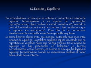 1.2 Estado y Equilibrio  En termodinámica, se dice que un sistema se encuentra en estado de equilibrio termodinámico, si es incapaz de experimentar espontáneamente algún cambio de estado cuando está sometido a unas determinadas condiciones de contorno, (las condiciones que le imponen sus alrededores). Para ello ha de encontrarse simultáneamente en equilibrio mecánico y equilibrio químico. La termodinámica clásica trata, casi siempre, de transformaciones entre estados de equilibrio. La palabra equilibrio implica un estado que ha repartido sus variables hasta que no hay cambios. En el estado de equilibrio no hay potenciales sin balancear (o fuerzas perturbadoras) con el sistema. Un sistema se dice que ha llegado al equilibrio termodinámico cuando no experimenta cambios al haber sido aislado de su entorno. 