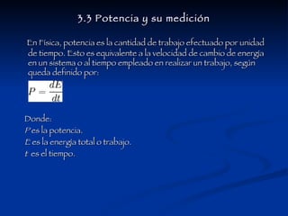 3.3 Potencia y su medición En Física, potencia es la cantidad de trabajo efectuado por unidad de tiempo. Esto es equivalente a la velocidad de cambio de energía en un sistema o al tiempo empleado en realizar un trabajo, según queda definido por: Donde: P  es la potencia.  E  es la energía total o trabajo. t   es el tiempo. 
