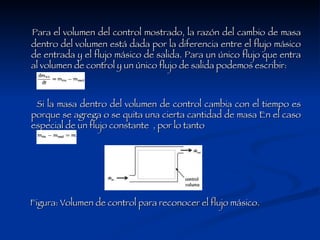 Para el volumen del control mostrado, la razón del cambio de masa dentro del volumen está dada por la diferencia entre el flujo másico de entrada y el flujo másico de salida. Para un único flujo que entra al volumen de control y un único flujo de salida podemos escribir:  Si la masa dentro del volumen de control cambia con el tiempo es porque se agrega o se quita una cierta cantidad de masa En el caso especial de un flujo constante  , por lo tanto  Figura: Volumen de control para reconocer el flujo másico.                               