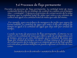 3.6 Procesos de flujo permanente Durante un proceso de flujo permanente, la cantidad total de masa contenida dentro de un volumen de control no cambia con el tiempo (mvc = constante). Entonces el principio de conservación de la masa requiere que la cantidad total de masa que entra a un volumen de control sea igual a la cantidad total de masa que sale del mismo.  Por ejemplo, para una tobera de manguera de jardín que opera de forma estable, la cantidad de agua que entra a ella por unidad de tiempo es igual a la cantidad de agua que deja salir por unidad de tiempo. Cuando se trata de procesos de flujo permanente, el interés no se centra en la cantidad de masa que entra o sale de un dispositivo con el tiempo, pero si se esta interesado en la cantidad de masa que fluye por unidad de tiempo, es decir, el flujo másico m. El principio de conservación de la masa para un sistema general de flujo estable con entradas y salidas múltiples se puede expresar en forma de tasa como: Sumatoria de m de entrada = sumatoria de m de salida  