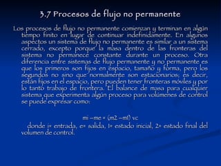 3.7 Procesos de flujo no permanente Los procesos de flujo no permanente comienzan y terminan en algún tiempo finito en lugar de continuar indefinidamente. En algunos aspectos un sistema de flujo no permanente es similar a un sistema cerrado, excepto porque la masa dentro de las fronteras del sistema no permanece constante durante un proceso. Otra diferencia entre sistemas de flujo permanente y no permanente es que los primeros son fijos en espacio, tamaño y forma, pero los segundos no sino que normalmente son estacionarios; es decir, están fijos en el espacio, pero pueden tener fronteras móviles y por lo tanto trabajo de frontera. El balance de masa para cualquier sistema que experimenta algún proceso para volúmenes de control se puede expresar como: mi –me = (m2 –m1) vc donde i= entrada, e= salida, 1= estado inicial, 2= estado final del volumen de control. 